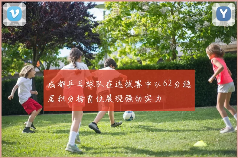 成都乒乓球队在选拔赛中以62分稳居积分榜首位展现强劲实力