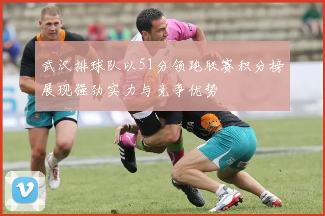 武汉排球队以51分领跑联赛积分榜展现强劲实力与竞争优势