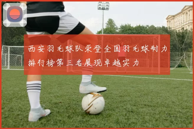 西安羽毛球队荣登全国羽毛球耐力排行榜第三名展现卓越实力