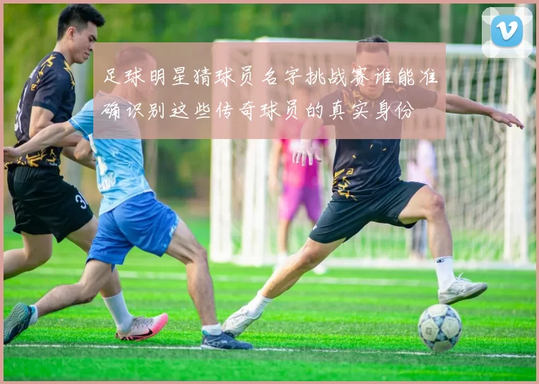 足球明星猜球员名字挑战赛谁能准确识别这些传奇球员的真实身份