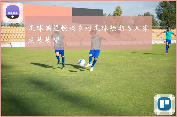 足球明星畅谈乡村足球热潮与未来发展展望