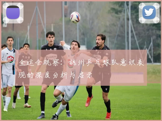 全运会观察：杭州乒乓球队意识表现的深度分析与启示